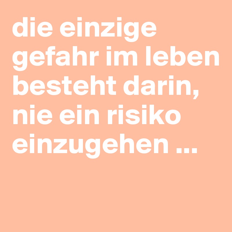 die einzige gefahr im leben besteht darin, nie ein risiko einzugehen ...

