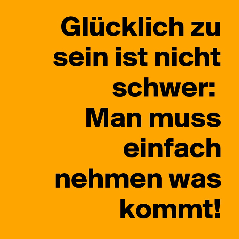Glücklich zu sein ist nicht schwer: 
Man muss einfach nehmen was kommt!