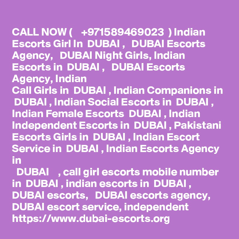 CALL NOW (    +971589469023  ) Indian Escorts Girl In  DUBAI ,   DUBAI Escorts
Agency,   DUBAI Night Girls, Indian Escorts in  DUBAI ,   DUBAI Escorts Agency, Indian
Call Girls in  DUBAI , Indian Companions in  DUBAI , Indian Social Escorts in  DUBAI ,
Indian Female Escorts  DUBAI , Indian Independent Escorts in  DUBAI , Pakistani
Escorts Girls in  DUBAI , Indian Escort Service in  DUBAI , Indian Escorts Agency in
  DUBAI    , call girl escorts mobile number in  DUBAI , indian escorts in  DUBAI ,  DUBAI escorts,   DUBAI escorts agency,  DUBAI escort service, independent https://www.dubai-escorts.org