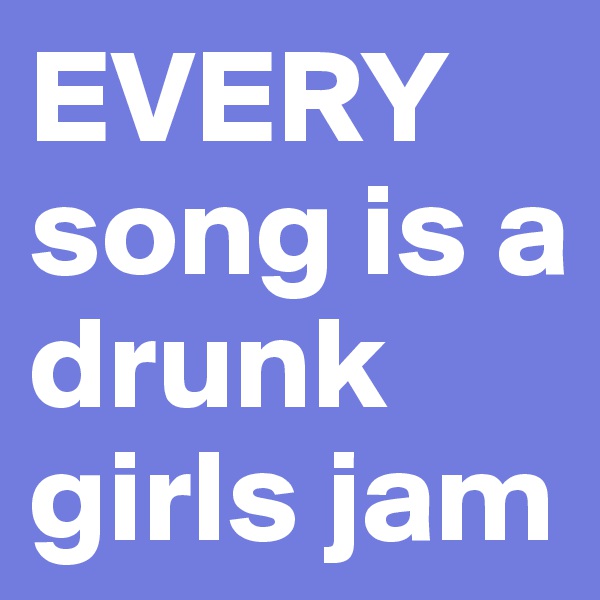 EVERY 
song is a drunk girls jam