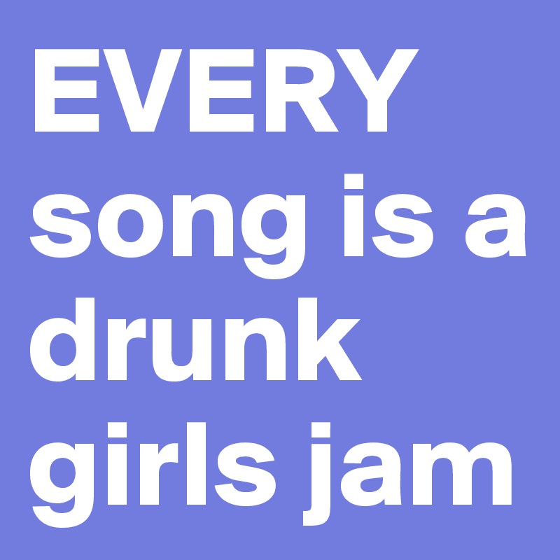EVERY 
song is a drunk girls jam