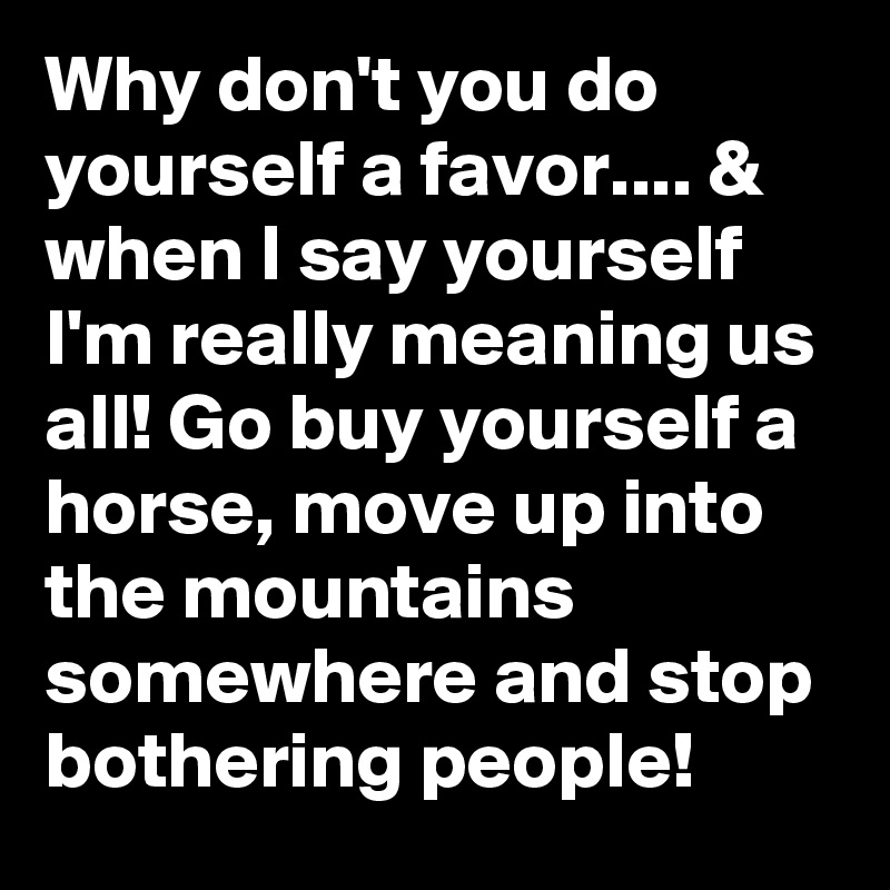 Why don't you do yourself a favor.... & when I say yourself I'm really meaning us all! Go buy yourself a horse, move up into the mountains somewhere and stop bothering people!