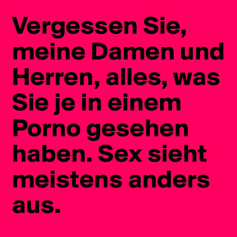 Vergessen Sie, meine Damen und Herren, alles, was Sie je in einem Porno gesehen haben. Sex sieht  meistens anders aus. 
