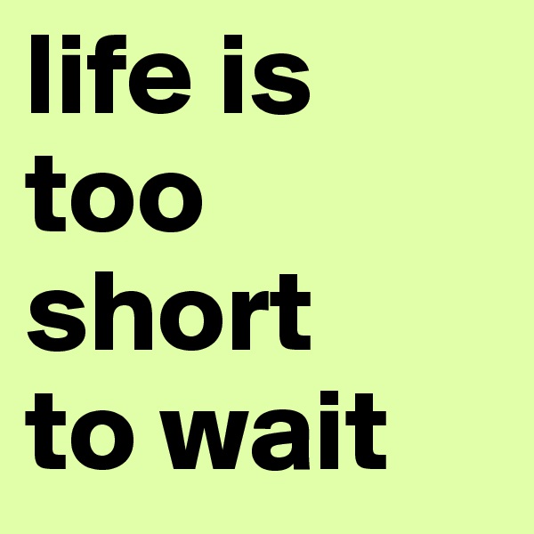life is too short 
to wait