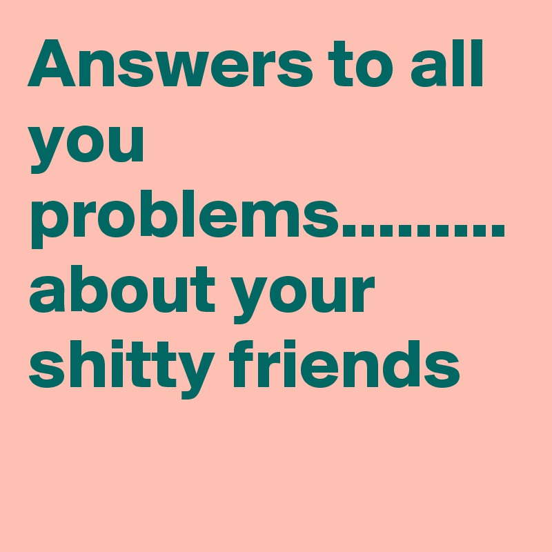 Answers to all you problems......... about your shitty friends
