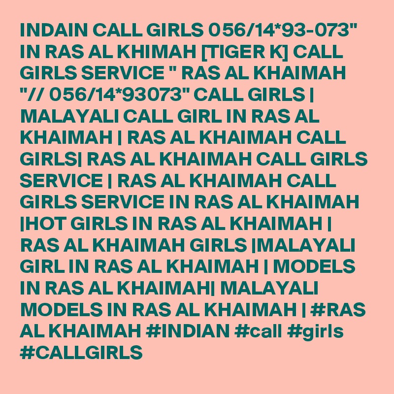 INDAIN CALL GIRLS 056/14*93-073" IN RAS AL KHIMAH [TIGER K] CALL GIRLS SERVICE " RAS AL KHAIMAH "// 056/14*93073" CALL GIRLS | MALAYALI CALL GIRL IN RAS AL KHAIMAH | RAS AL KHAIMAH CALL GIRLS| RAS AL KHAIMAH CALL GIRLS SERVICE | RAS AL KHAIMAH CALL GIRLS SERVICE IN RAS AL KHAIMAH |HOT GIRLS IN RAS AL KHAIMAH | RAS AL KHAIMAH GIRLS |MALAYALI GIRL IN RAS AL KHAIMAH | MODELS IN RAS AL KHAIMAH| MALAYALI MODELS IN RAS AL KHAIMAH | #RAS AL KHAIMAH #INDIAN #call #girls #CALLGIRLS 