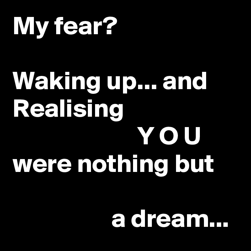 My fear?

Waking up... and
Realising
                        Y O U
were nothing but

                   a dream...