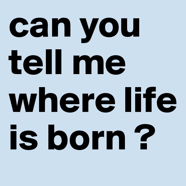 can you tell me where life is born ?