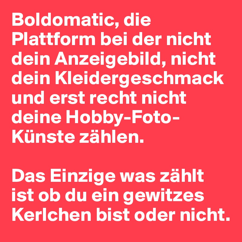 Boldomatic, die Plattform bei der nicht dein Anzeigebild, nicht dein Kleidergeschmack und erst recht nicht deine Hobby-Foto-Künste zählen.

Das Einzige was zählt ist ob du ein gewitzes Kerlchen bist oder nicht.