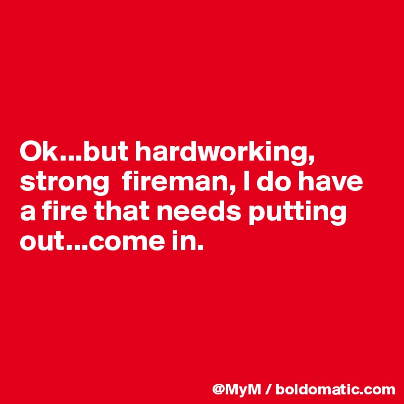 



Ok...but hardworking, strong  fireman, I do have a fire that needs putting out...come in.



