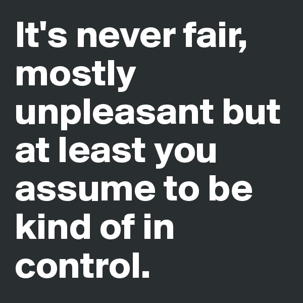 It's never fair, mostly unpleasant but at least you assume to be kind of in control.
