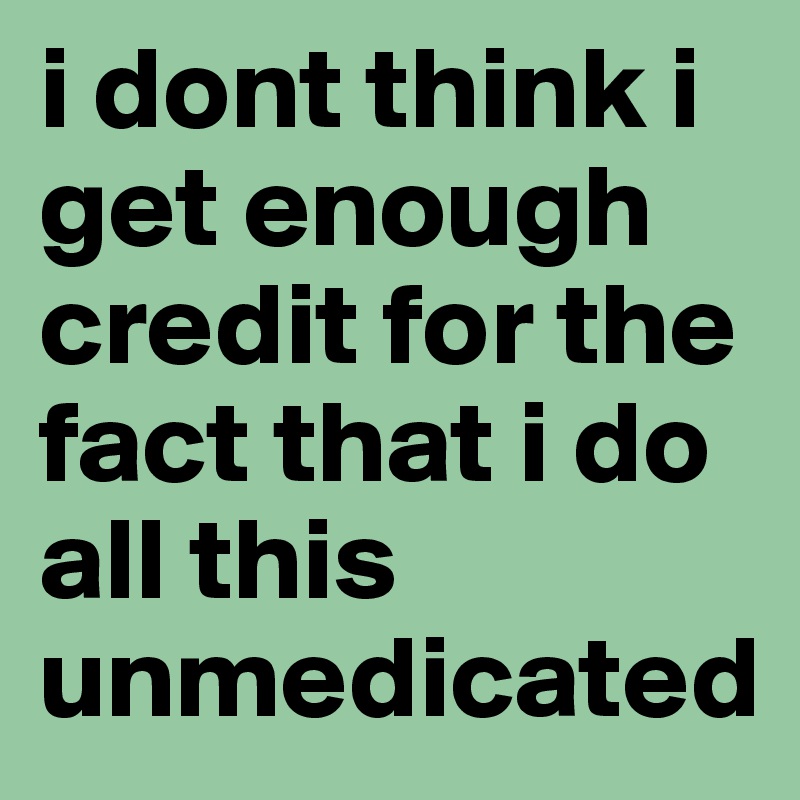 i dont think i get enough credit for the fact that i do all this unmedicated