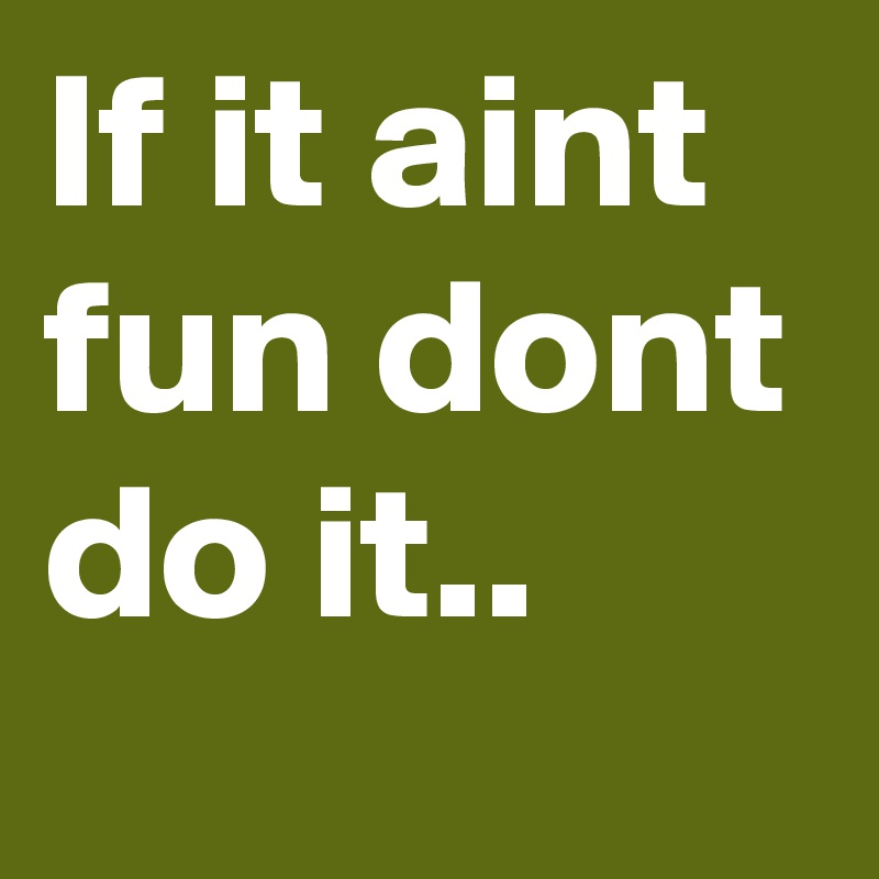 If it aint fun dont do it..