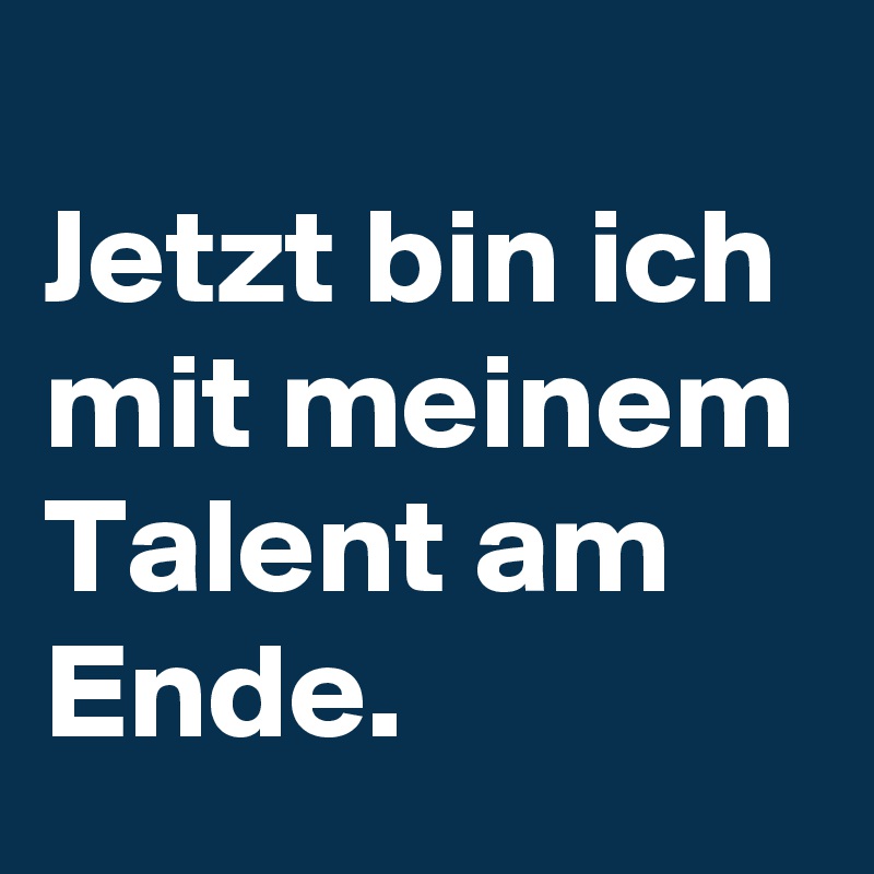 
Jetzt bin ich mit meinem Talent am Ende.