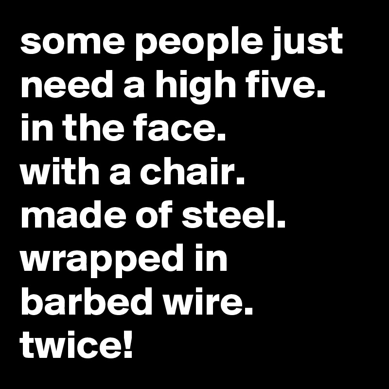 some people just need a high five.
in the face.
with a chair.
made of steel.
wrapped in barbed wire.
twice!