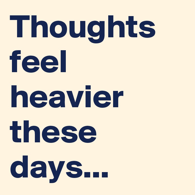 Thoughts feel heavier these days...