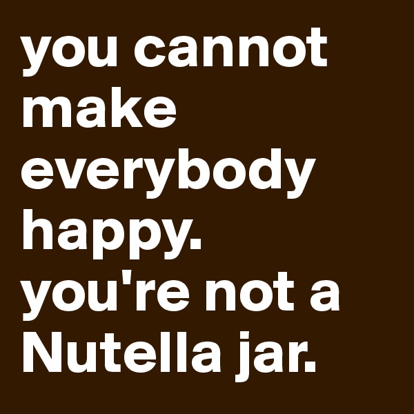 you cannot make everybody happy. 
you're not a Nutella jar.