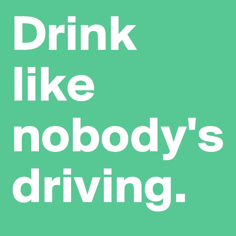 Drink like nobody's driving.