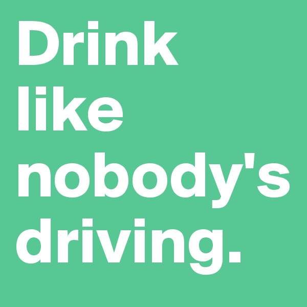 Drink like nobody's driving.