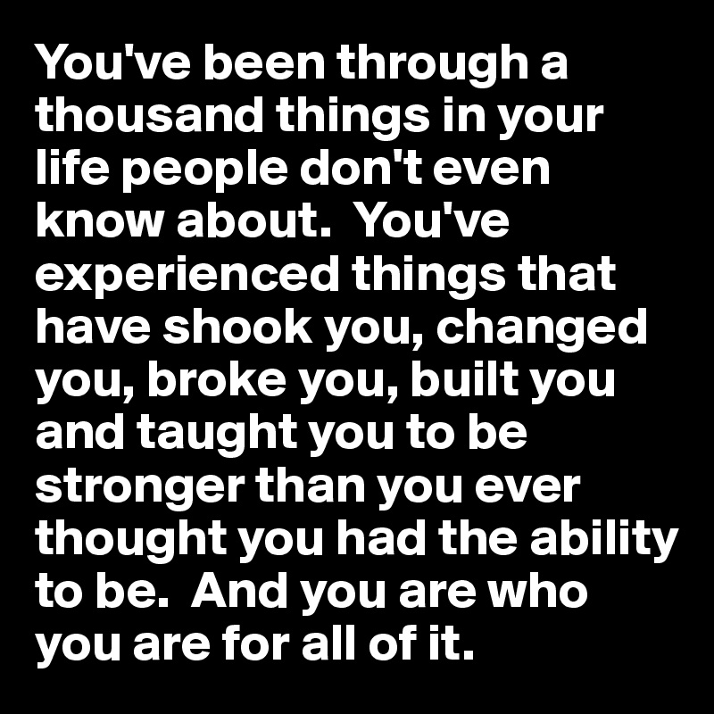 You've been through a thousand things in your life people don't even know about.  You've experienced things that have shook you, changed you, broke you, built you and taught you to be stronger than you ever thought you had the ability to be.  And you are who you are for all of it.  