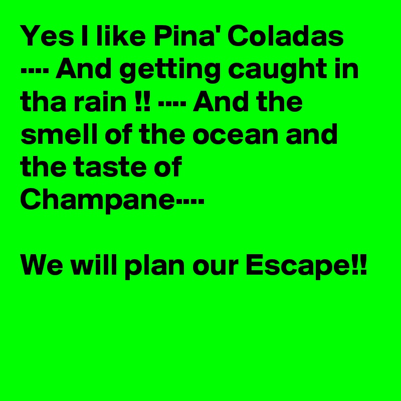 Yes I like Pina' Coladas ···· And getting caught in tha rain !! ···· And the smell of the ocean and the taste of Champane···· 

We will plan our Escape!! 
  
 
