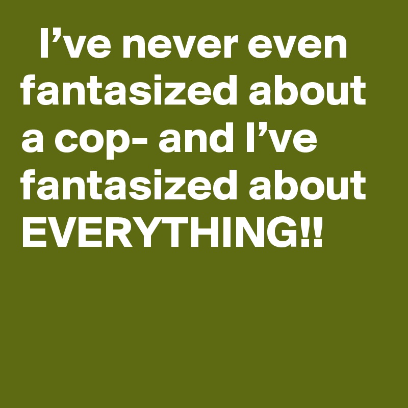   I’ve never even fantasized about a cop- and I’ve fantasized about EVERYTHING!!

