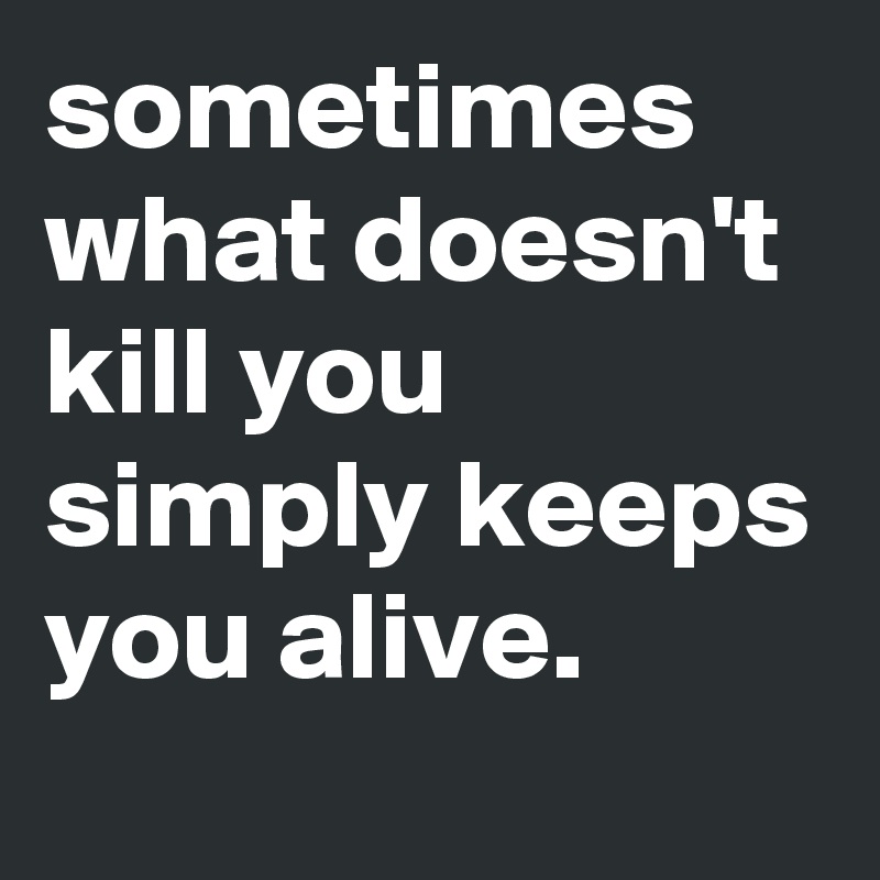 sometimes what doesn't kill you simply keeps you alive.