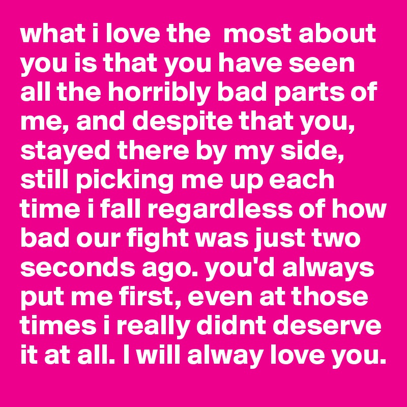 what i love the  most about you is that you have seen all the horribly bad parts of me, and despite that you, stayed there by my side, still picking me up each time i fall regardless of how bad our fight was just two seconds ago. you'd always put me first, even at those times i really didnt deserve it at all. I will alway love you.