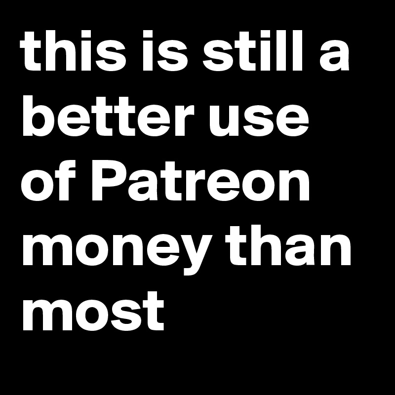 this is still a better use of Patreon money than most