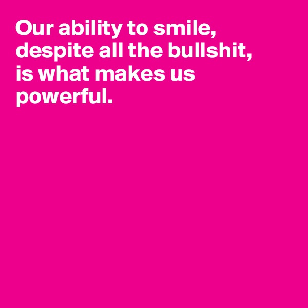 Our ability to smile, despite all the bullshit, 
is what makes us powerful.







