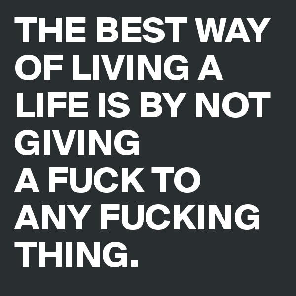 THE BEST WAY OF LIVING A LIFE IS BY NOT GIVING 
A FUCK TO ANY FUCKING THING.  