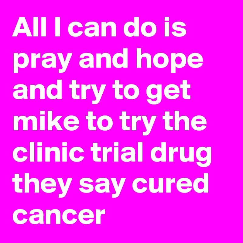 All I can do is pray and hope and try to get mike to try the clinic trial drug they say cured cancer 