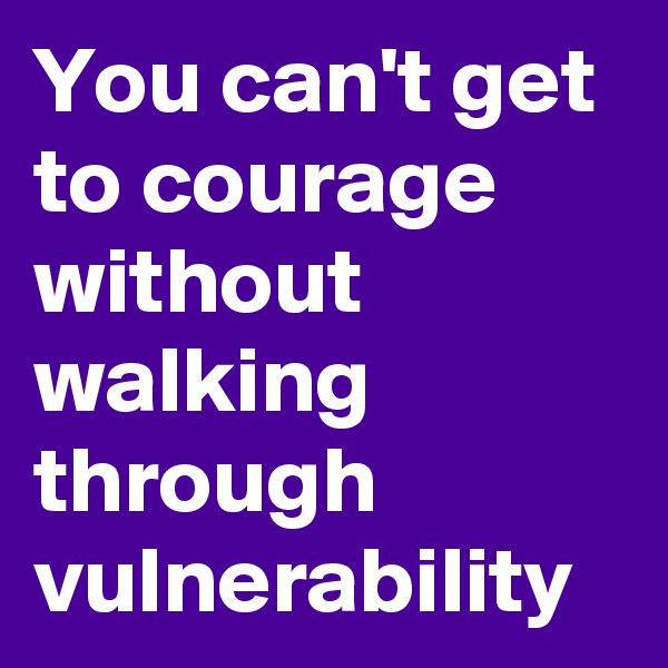 You can't get to courage without walking through vulnerability