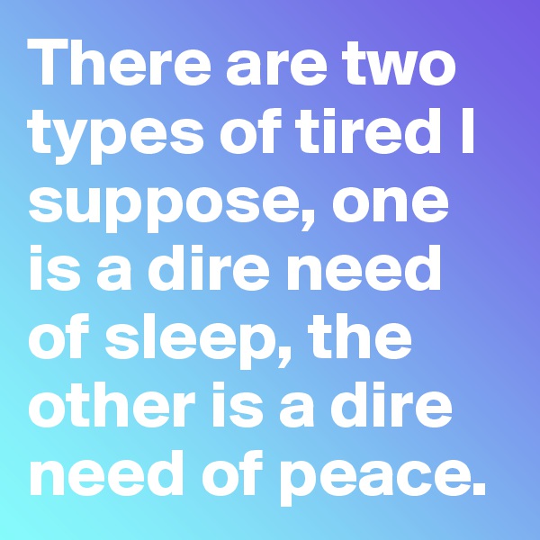 There are two types of tired I suppose, one is a dire need of sleep, the other is a dire need of peace.