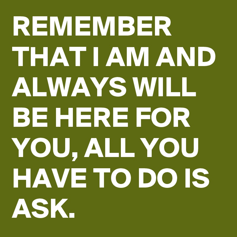 REMEMBER THAT I AM AND ALWAYS WILL BE HERE FOR YOU, ALL YOU HAVE TO DO IS ASK. 