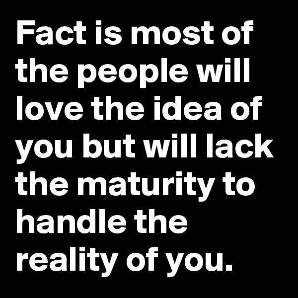 Fact is most of the people will love the idea of you but will lack the maturity to handle the reality of you.