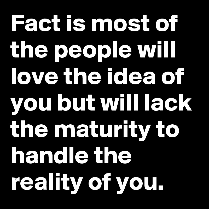 Fact is most of the people will love the idea of you but will lack the maturity to handle the reality of you.
