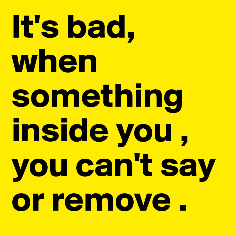 It's bad, when something inside you , you can't say or remove .