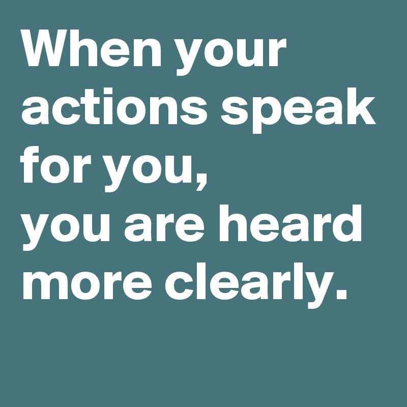 When your actions speak for you,
you are heard more clearly.
