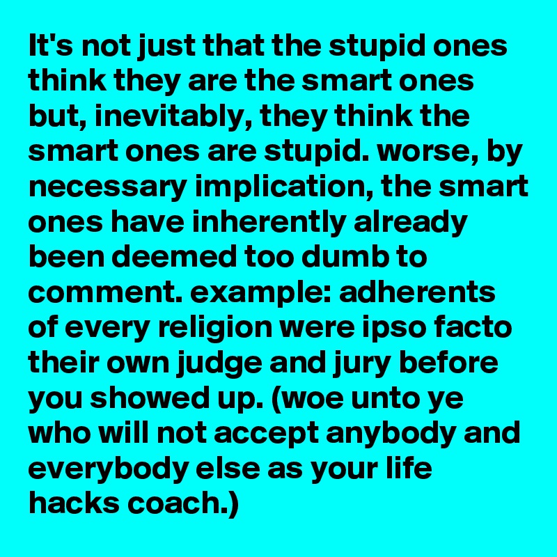 It's not just that the stupid ones think they are the smart ones but, inevitably, they think the smart ones are stupid. worse, by necessary implication, the smart ones have inherently already been deemed too dumb to comment. example: adherents of every religion were ipso facto their own judge and jury before you showed up. (woe unto ye who will not accept anybody and everybody else as your life hacks coach.)