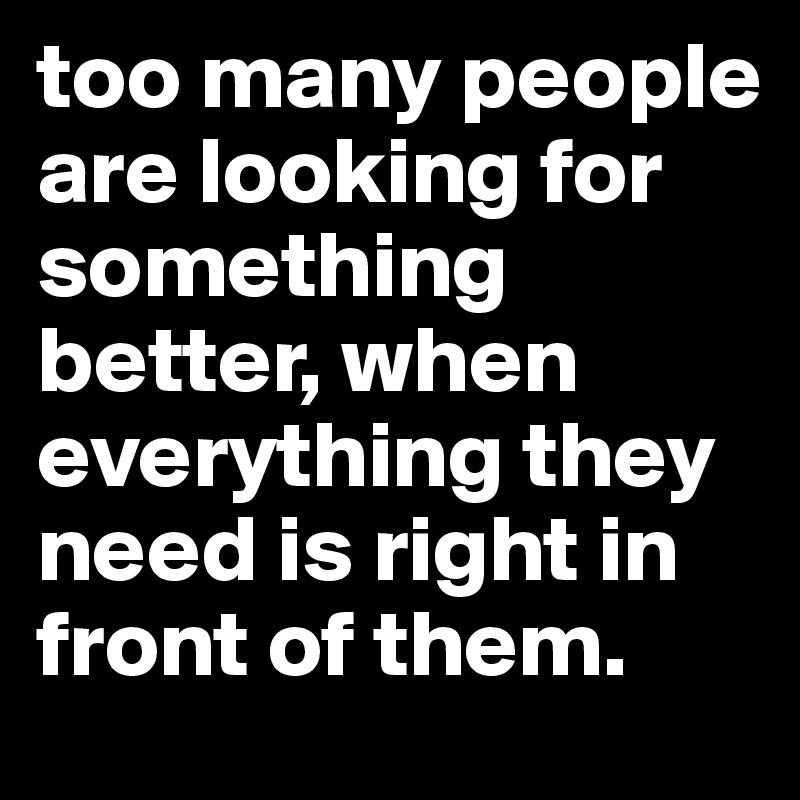 too many people are looking for something better, when everything they ...