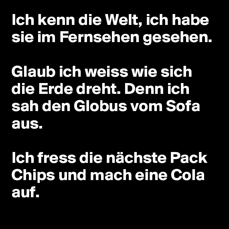 Ich kenn die Welt, ich habe sie im Fernsehen gesehen.

Glaub ich weiss wie sich die Erde dreht. Denn ich sah den Globus vom Sofa aus.

Ich fress die nächste Pack Chips und mach eine Cola auf.