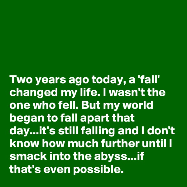 




Two years ago today, a 'fall' changed my life. I wasn't the one who fell. But my world began to fall apart that day...it's still falling and I don't know how much further until I smack into the abyss...if that's even possible. 