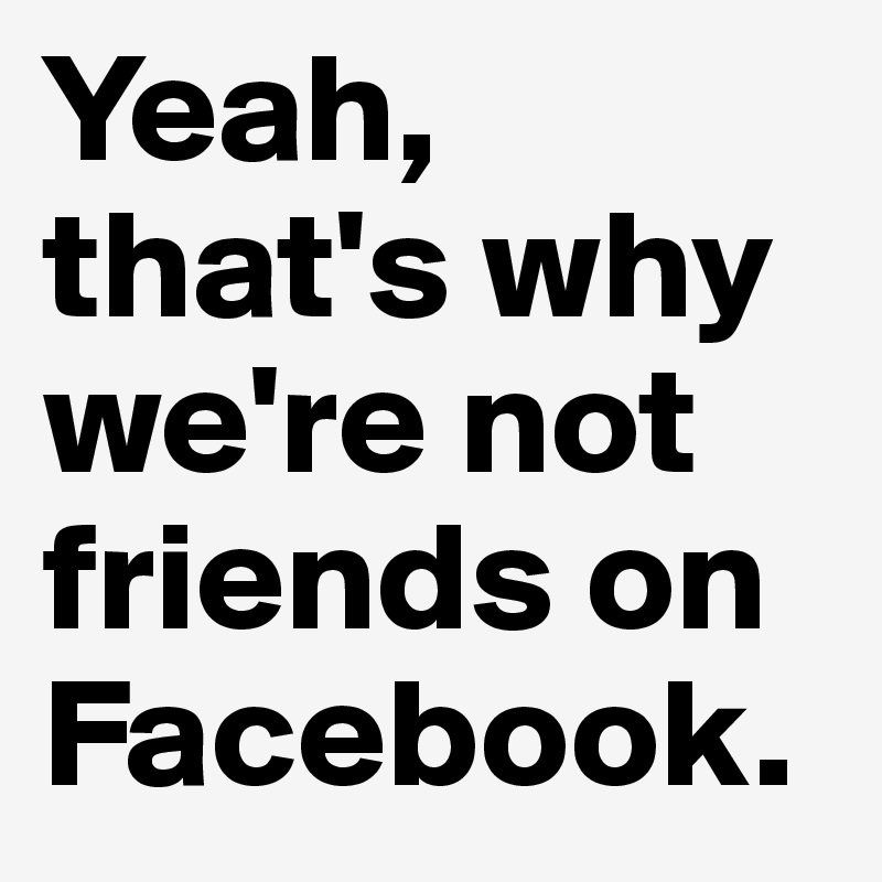 Yeah, that's why we're not friends on Facebook.