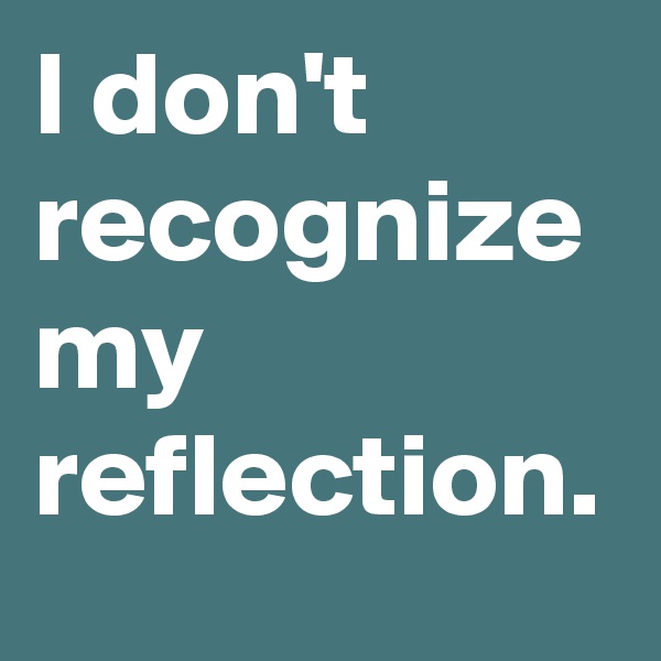 I don't recognize my reflection.