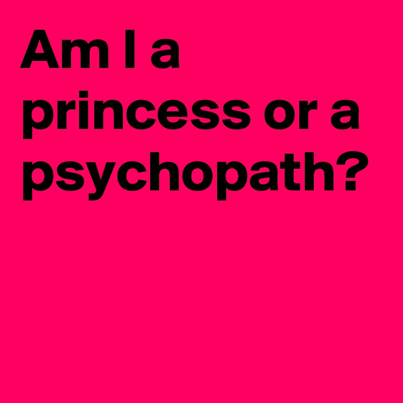 Am I a princess or a psychopath? 

