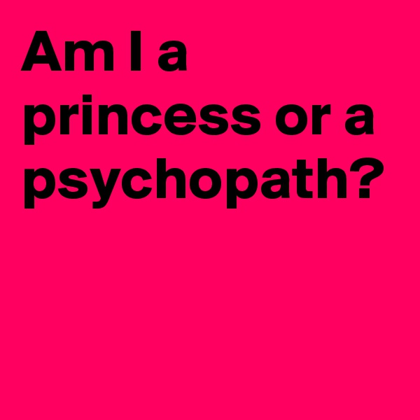 Am I a princess or a psychopath? 

