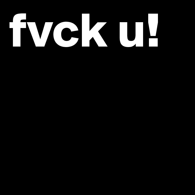 fvck u! 