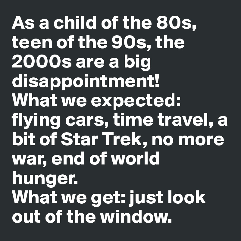As a child of the 80s, teen of the 90s, the 2000s are a big disappointment!
What we expected: flying cars, time travel, a bit of Star Trek, no more war, end of world hunger.
What we get: just look out of the window.