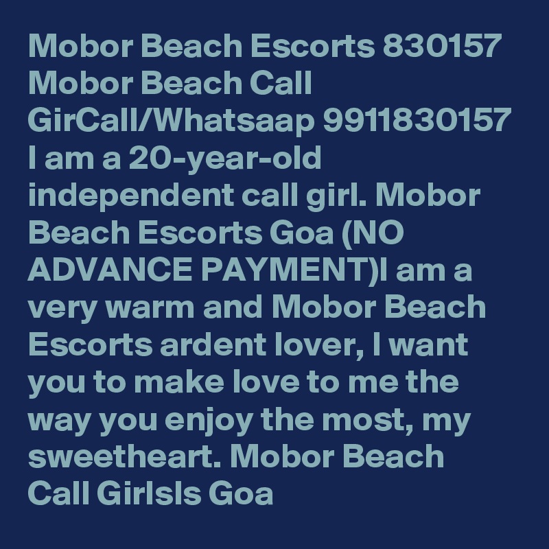Mobor Beach Escorts 830157 Mobor Beach Call GirCall/Whatsaap 9911830157 I am a 20-year-old independent call girl. Mobor Beach Escorts Goa (NO ADVANCE PAYMENT)I am a very warm and Mobor Beach Escorts ardent lover, I want you to make love to me the way you enjoy the most, my sweetheart. Mobor Beach Call Girlsls Goa